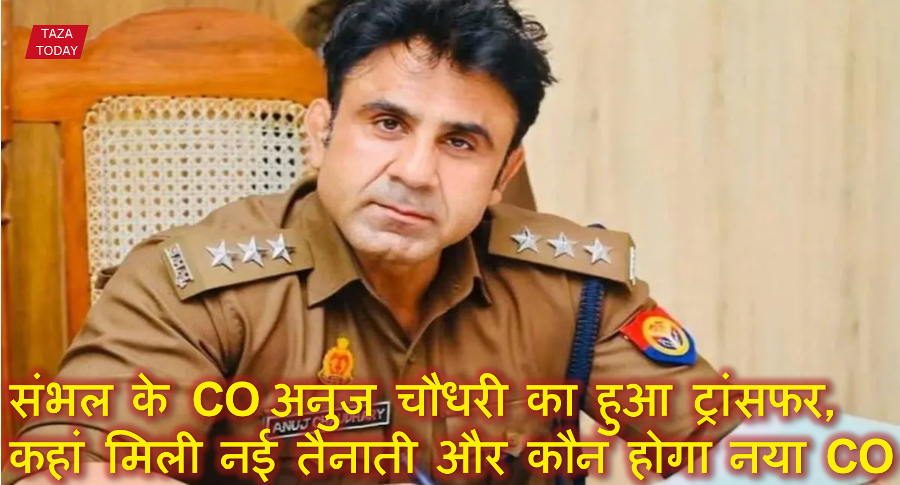 संभल के CO अनुज चौधरी का हुआ ट्रांसफर, जानिए अब कहां मिली नई तैनाती और कौन होगा नया CO